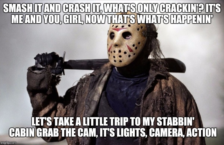 Jason fed up | SMASH IT AND CRASH IT, WHAT'S ONLY CRACKIN'?
IT'S ME AND YOU, GIRL, NOW THAT'S WHAT'S HAPPENIN'; LET'S TAKE A LITTLE TRIP TO MY STABBIN' CABIN
GRAB THE CAM, IT'S LIGHTS, CAMERA, ACTION | image tagged in jason fed up | made w/ Imgflip meme maker