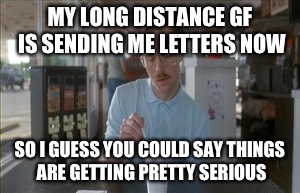 We're almost official now! | MY LONG DISTANCE GF IS SENDING ME LETTERS NOW; SO I GUESS YOU COULD SAY THINGS ARE GETTING PRETTY SERIOUS | image tagged in memes,so i guess you can say things are getting pretty serious | made w/ Imgflip meme maker