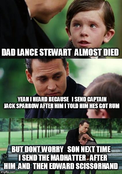 Finding Neverland | DAD LANCE STEWART  ALMOST DIED; YEAH I HEARD BECAUSE   I SEND CAPTAIN JACK SPARROW AFTER HIM I TOLD HIM HES GOT RUM; BUT DONT WORRY   SON NEXT TIME   I SEND THE MADHATTER   AFTER HIM  AND  THEN EDWARD SCISSORHAND | image tagged in memes,finding neverland | made w/ Imgflip meme maker