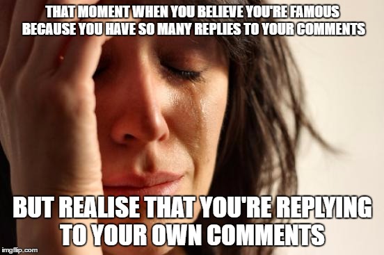 This has never happened to me before |  THAT MOMENT WHEN YOU BELIEVE YOU'RE FAMOUS BECAUSE YOU HAVE SO MANY REPLIES TO YOUR COMMENTS; BUT REALISE THAT YOU'RE REPLYING TO YOUR OWN COMMENTS | image tagged in memes,first world problems | made w/ Imgflip meme maker