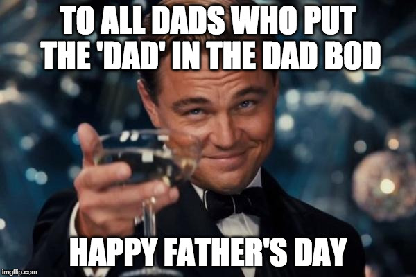 Happy Father's Day | TO ALL DADS WHO PUT THE 'DAD' IN THE DAD BOD; HAPPY FATHER'S DAY | image tagged in memes,leonardo dicaprio cheers,happy father's day,iwanttobebaconcom,iwanttobebacon,father's day | made w/ Imgflip meme maker