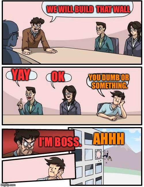 Boardroom Meeting Suggestion | WE WILL BUILD 
THAT WALL; YAY; OK; YOU DUMB OR SOMETHING. AHHH; I'M BOSS. | image tagged in memes,boardroom meeting suggestion | made w/ Imgflip meme maker