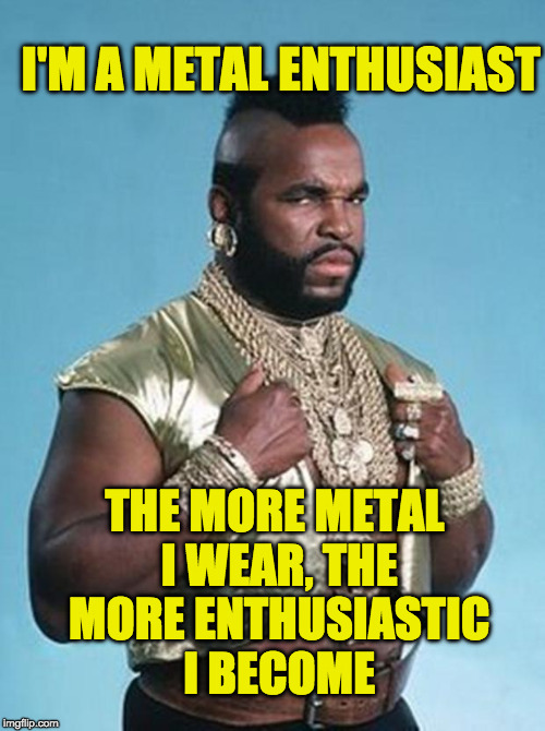 Mr. T's Jewelry | I'M A METAL ENTHUSIAST; THE MORE METAL I WEAR, THE MORE ENTHUSIASTIC I BECOME | image tagged in mr t's jewelry | made w/ Imgflip meme maker