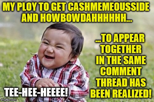 MY PLOY TO GET CASHMEMEOUSSIDE AND HOWBOWDAHHHHHH... ...TO APPEAR TOGETHER IN THE SAME COMMENT THREAD HAS BEEN REALIZED! TEE-HEE-HEEEE! | made w/ Imgflip meme maker