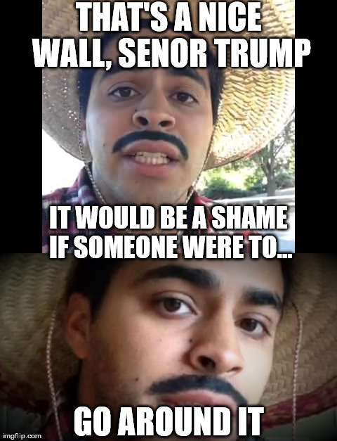 THAT'S A NICE WALL, SENOR TRUMP GO AROUND IT IT WOULD BE A SHAME IF SOMEONE WERE TO... | made w/ Imgflip meme maker