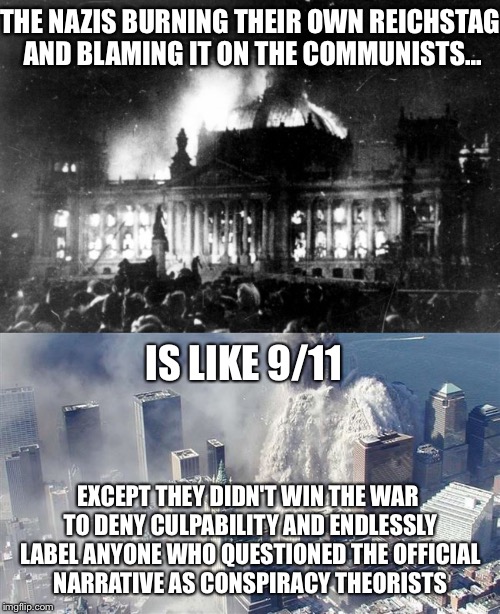 Is Like... | THE NAZIS BURNING THEIR OWN REICHSTAG AND BLAMING IT ON THE COMMUNISTS... IS LIKE 9/11; EXCEPT THEY DIDN'T WIN THE WAR TO DENY CULPABILITY AND ENDLESSLY LABEL ANYONE WHO QUESTIONED THE OFFICIAL NARRATIVE AS CONSPIRACY THEORISTS | image tagged in 9/11,nazis,conspiracy theory,false flag | made w/ Imgflip meme maker
