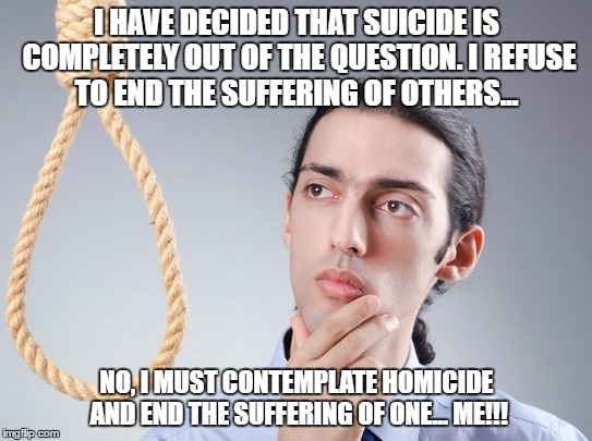 Suicide  | I HAVE DECIDED THAT SUICIDE IS COMPLETELY OUT OF THE QUESTION. I REFUSE TO END THE SUFFERING OF OTHERS... NO, I MUST CONTEMPLATE HOMICIDE AND END THE SUFFERING OF ONE... ME!!! | image tagged in suicide | made w/ Imgflip meme maker