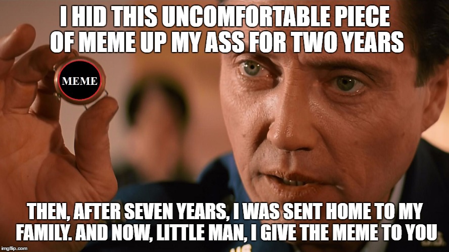 I HID THIS UNCOMFORTABLE PIECE OF MEME UP MY ASS FOR TWO YEARS; THEN, AFTER SEVEN YEARS, I WAS SENT HOME TO MY FAMILY. AND NOW, LITTLE MAN, I GIVE THE MEME TO YOU | image tagged in memes,meme,funny meme,funny memes,pulp fiction,christopher walken | made w/ Imgflip meme maker