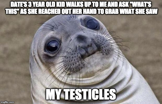 Awkward Moment Sealion Meme | DATE'S 3 YEAR OLD KID WALKS UP TO ME AND ASK "WHAT'S THIS" AS SHE REACHED OUT HER HAND TO GRAB WHAT SHE SAW; MY TESTICLES | image tagged in memes,awkward moment sealion,AdviceAnimals | made w/ Imgflip meme maker