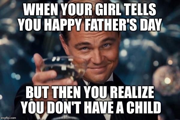 Leonardo Dicaprio Cheers Meme | WHEN YOUR GIRL TELLS YOU HAPPY FATHER'S DAY; BUT THEN YOU REALIZE YOU DON'T HAVE A CHILD | image tagged in memes,leonardo dicaprio cheers | made w/ Imgflip meme maker