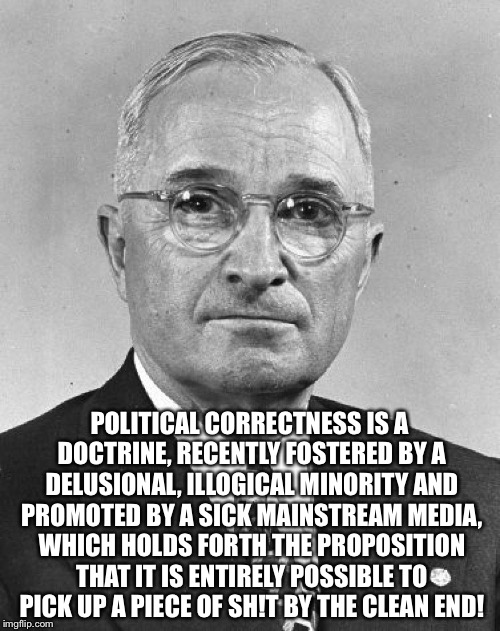 Harry S Truman | POLITICAL CORRECTNESS IS A DOCTRINE, RECENTLY FOSTERED BY A DELUSIONAL, ILLOGICAL MINORITY AND PROMOTED BY A SICK MAINSTREAM MEDIA, WHICH HOLDS FORTH THE PROPOSITION THAT IT IS ENTIRELY POSSIBLE TO PICK UP A PIECE OF SH!T BY THE CLEAN END! | image tagged in harry s truman | made w/ Imgflip meme maker