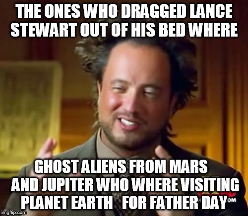  it must be  ghost aliens  !  | THE ONES WHO DRAGGED LANCE STEWART OUT OF HIS BED WHERE; GHOST ALIENS FROM MARS   AND JUPITER WHO WHERE VISITING PLANET EARTH   FOR FATHER DAY | image tagged in memes,ancient aliens,aliens,ghost | made w/ Imgflip meme maker