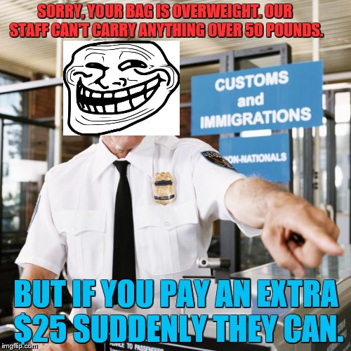 Airport customs |  SORRY, YOUR BAG IS OVERWEIGHT. OUR STAFF CAN'T CARRY ANYTHING OVER 50 POUNDS. BUT IF YOU PAY AN EXTRA $25 SUDDENLY THEY CAN. | image tagged in airport customs | made w/ Imgflip meme maker