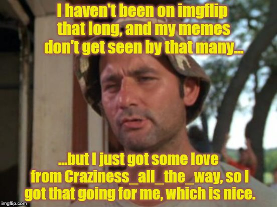 I haven't been on imgflip that long, and my memes don't get seen by that many... ...but I just got some love from Craziness_all_the_way, so  | made w/ Imgflip meme maker