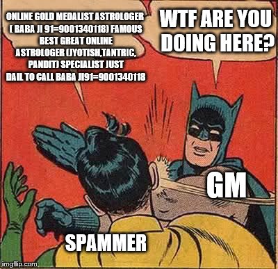 Batman Slapping Robin Meme | ONLINE GOLD MEDALIST ASTROLOGER ( BABA JI 91=9001340118)
FAMOUS BEST GREAT ONLINE ASTROLOGER (JYOTISH,TANTRIC, PANDIT) SPECIALIST JUST DAIL TO CALL BABA JI91=9001340118; WTF ARE YOU DOING HERE? GM; SPAMMER | image tagged in memes,batman slapping robin | made w/ Imgflip meme maker