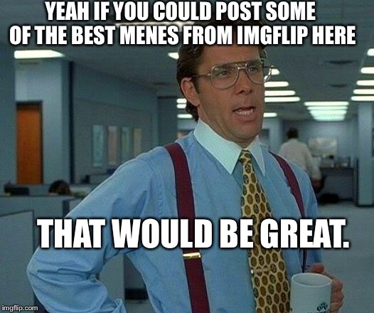 That Would Be Great | YEAH IF YOU COULD POST SOME OF THE BEST MENES FROM IMGFLIP HERE; THAT WOULD BE GREAT. | image tagged in memes,that would be great,cats,dogs,ooh look its a tank,thank you | made w/ Imgflip meme maker