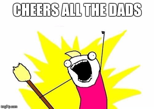 X All The Y Meme | CHEERS ALL THE DADS | image tagged in memes,x all the y | made w/ Imgflip meme maker