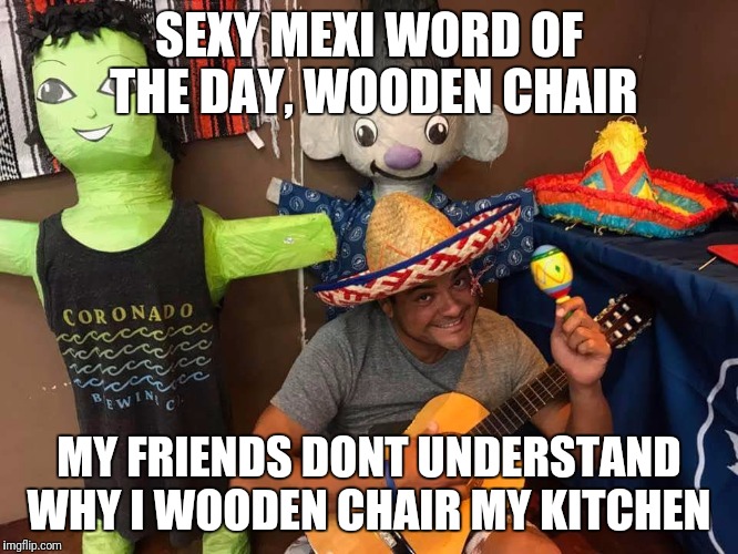 Sexy mexi says what | SEXY MEXI WORD OF THE DAY, WOODEN CHAIR; MY FRIENDS DONT UNDERSTAND WHY I WOODEN CHAIR MY KITCHEN | image tagged in sexy | made w/ Imgflip meme maker