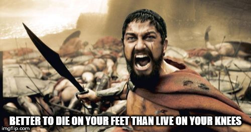 Sparta Leonidas | BETTER TO DIE ON YOUR FEET THAN LIVE ON YOUR KNEES | image tagged in memes,sparta leonidas | made w/ Imgflip meme maker