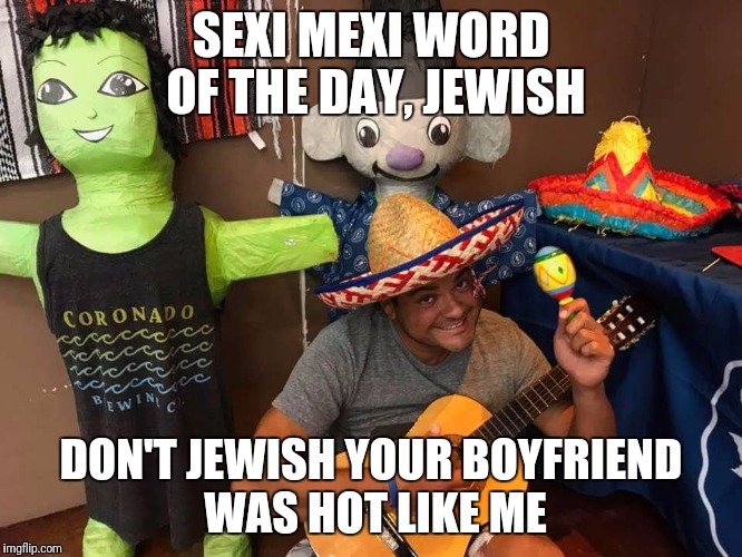 Sexy Mexi says what | SEXI MEXI WORD OF THE DAY, JEWISH; DON'T JEWISH YOUR BOYFRIEND WAS HOT LIKE ME | image tagged in sexy,mexican | made w/ Imgflip meme maker