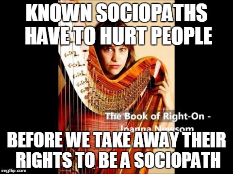 Book of Right On | KNOWN SOCIOPATHS HAVE TO HURT PEOPLE; BEFORE WE TAKE AWAY THEIR RIGHTS TO BE A SOCIOPATH | image tagged in book of right on | made w/ Imgflip meme maker