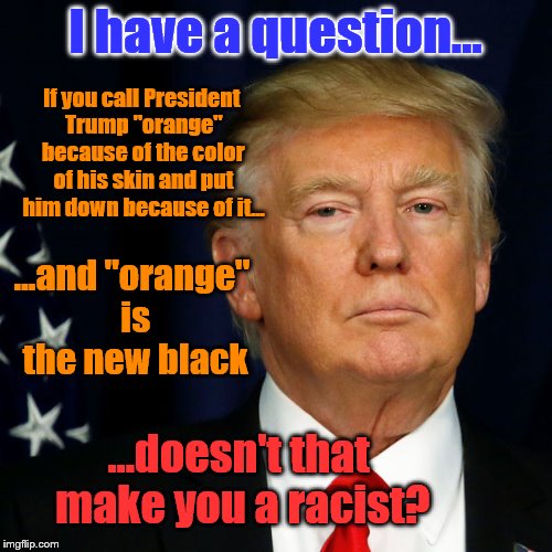 I have a question... If you call President Trump "orange" because of the color of his skin and put him down because of it... ...and "orange" is the new black; ...doesn't that make you a racist? | image tagged in orange is the new black | made w/ Imgflip meme maker