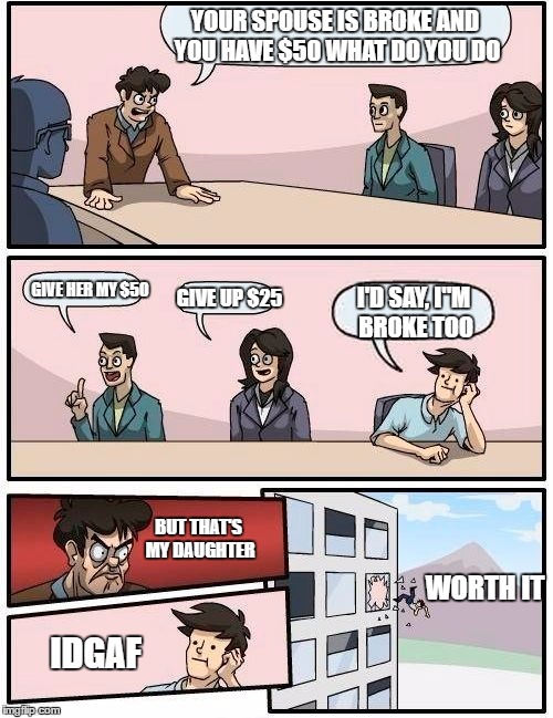 Boardroom Meeting Suggestion Meme | YOUR SPOUSE IS BROKE AND YOU HAVE $50 WHAT DO YOU DO; GIVE HER MY $50; GIVE UP $25; I'D SAY, I"M BROKE TOO; BUT THAT'S MY DAUGHTER; WORTH IT; IDGAF | image tagged in memes,boardroom meeting suggestion | made w/ Imgflip meme maker