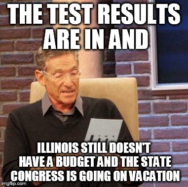 Maury Lie Detector | THE TEST RESULTS ARE IN AND; ILLINOIS STILL DOESN'T HAVE A BUDGET AND THE STATE CONGRESS IS GOING ON VACATION | image tagged in memes,maury lie detector | made w/ Imgflip meme maker