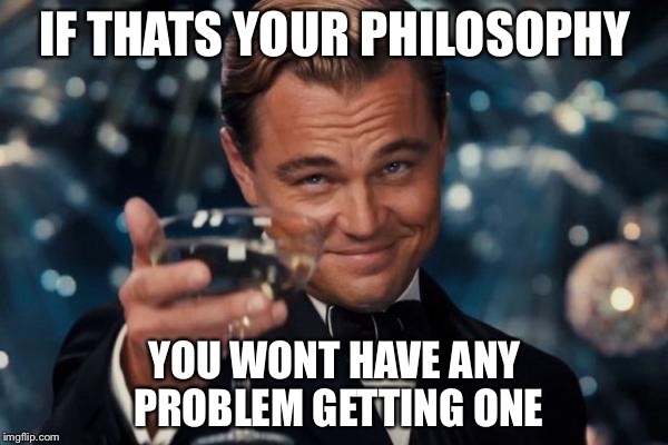 Leonardo Dicaprio Cheers Meme | IF THATS YOUR PHILOSOPHY YOU WONT HAVE ANY PROBLEM GETTING ONE | image tagged in memes,leonardo dicaprio cheers | made w/ Imgflip meme maker