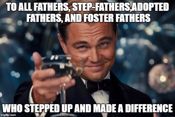 Leonardo Dicaprio Cheers Meme | TO ALL FATHERS, STEP-FATHERS,ADOPTED FATHERS, AND FOSTER FATHERS; WHO STEPPED UP AND MADE A DIFFERENCE | image tagged in memes,leonardo dicaprio cheers | made w/ Imgflip meme maker