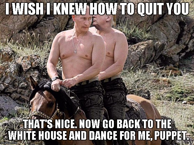 Putin Trump on Horse | I WISH I KNEW HOW TO QUIT YOU; THAT'S NICE. NOW GO BACK TO THE WHITE HOUSE AND DANCE FOR ME, PUPPET. | image tagged in putin trump on horse | made w/ Imgflip meme maker