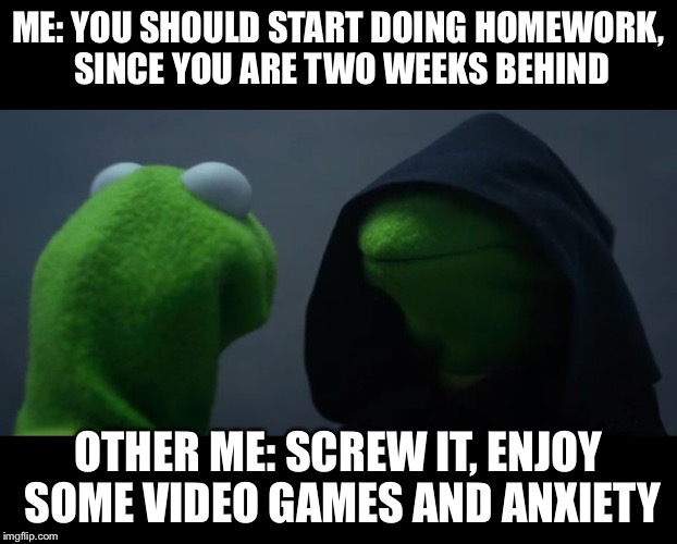 Evil Kermit Meme | ME: YOU SHOULD START DOING HOMEWORK, SINCE YOU ARE TWO WEEKS BEHIND; OTHER ME: SCREW IT, ENJOY SOME VIDEO GAMES AND ANXIETY | image tagged in evil kermit meme | made w/ Imgflip meme maker