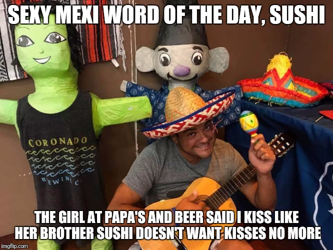 Sexy Mexi says | SEXY MEXI WORD OF THE DAY, SUSHI; THE GIRL AT PAPA'S AND BEER SAID I KISS LIKE HER BROTHER SUSHI DOESN'T WANT KISSES NO MORE | image tagged in sushi,sexy | made w/ Imgflip meme maker