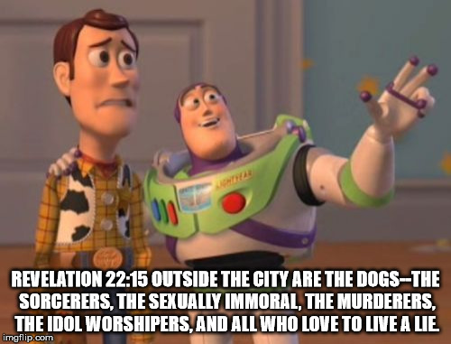 X, X Everywhere Meme | REVELATION 22:15 OUTSIDE THE CITY ARE THE DOGS--THE SORCERERS, THE SEXUALLY IMMORAL, THE MURDERERS, THE IDOL WORSHIPERS, AND ALL WHO LOVE TO LIVE A LIE. | image tagged in memes,x x everywhere | made w/ Imgflip meme maker