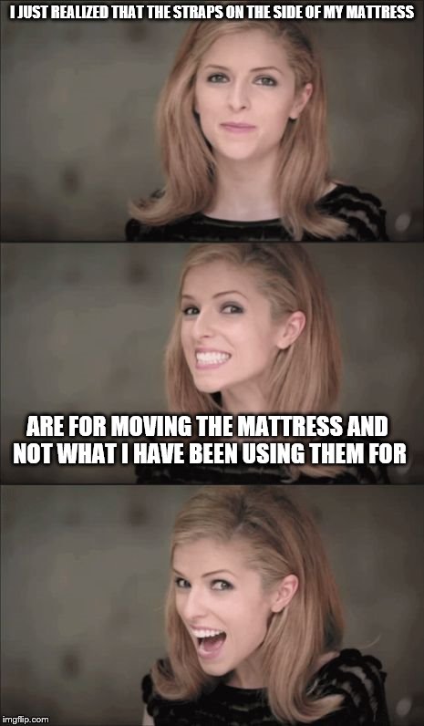 Bad Pun Anna Kendrick Meme | I JUST REALIZED THAT THE STRAPS ON THE SIDE OF MY MATTRESS; ARE FOR MOVING THE MATTRESS AND NOT WHAT I HAVE BEEN USING THEM FOR | image tagged in memes,bad pun anna kendrick | made w/ Imgflip meme maker