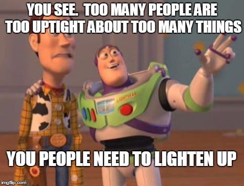 X, X Everywhere Meme | YOU SEE.  TOO MANY PEOPLE ARE TOO UPTIGHT ABOUT TOO MANY THINGS; YOU PEOPLE NEED TO LIGHTEN UP | image tagged in memes,x x everywhere | made w/ Imgflip meme maker