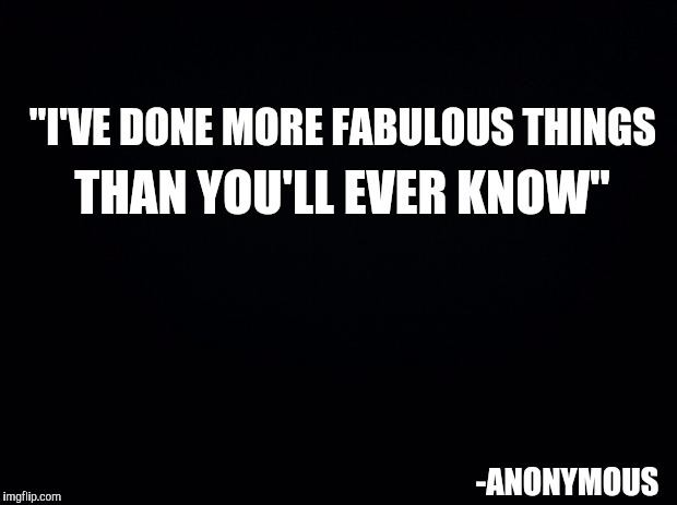 I Should Be Famous | "I'VE DONE MORE FABULOUS THINGS; THAN YOU'LL EVER KNOW"; -ANONYMOUS | image tagged in black background,lol so funny,memes,you don't say,funny,famous quotes | made w/ Imgflip meme maker