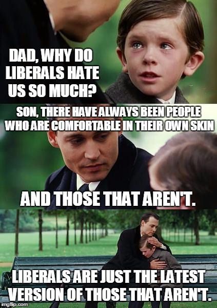 Liberals: Anxious, Paranoid, Agitated And Generally Unhappy People | DAD, WHY DO LIBERALS HATE US SO MUCH? SON, THERE HAVE ALWAYS BEEN PEOPLE WHO ARE COMFORTABLE IN THEIR OWN SKIN; AND THOSE THAT AREN'T. LIBERALS ARE JUST THE LATEST VERSION OF THOSE THAT AREN'T. | image tagged in memes,finding neverland | made w/ Imgflip meme maker