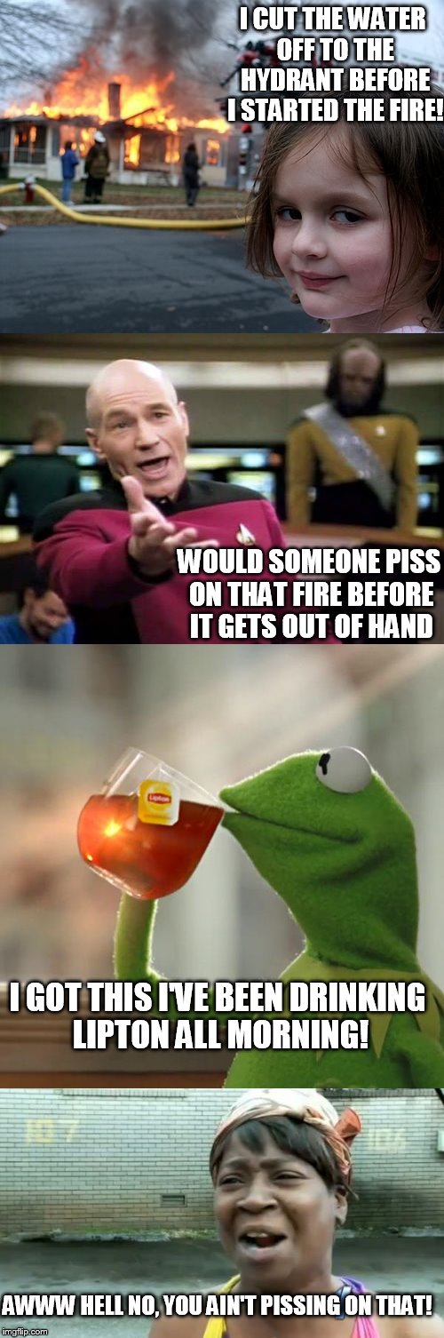 4 memes 1 cup. | I CUT THE WATER OFF TO THE HYDRANT BEFORE I STARTED THE FIRE! WOULD SOMEONE PISS ON THAT FIRE BEFORE IT GETS OUT OF HAND; I GOT THIS I'VE BEEN DRINKING LIPTON ALL MORNING! AWWW HELL NO, YOU AIN'T PISSING ON THAT! | image tagged in burn baby burn | made w/ Imgflip meme maker