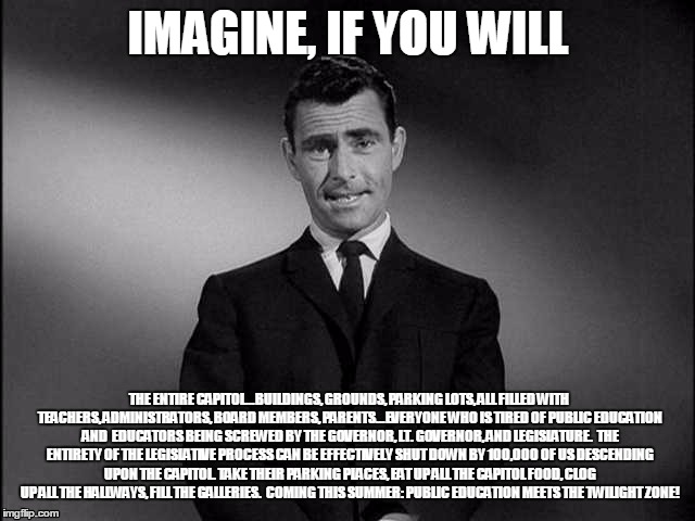 Coming This Summer | IMAGINE, IF YOU WILL; THE ENTIRE CAPITOL...BUILDINGS, GROUNDS, PARKING LOTS, ALL FILLED WITH TEACHERS, ADMINISTRATORS, BOARD MEMBERS, PARENTS...EVERYONE WHO IS TIRED OF PUBLIC EDUCATION AND  EDUCATORS BEING SCREWED BY THE GOVERNOR, LT. GOVERNOR, AND LEGISLATURE. 
THE ENTIRETY OF THE LEGISLATIVE PROCESS CAN BE EFFECTIVELY SHUT DOWN BY 100,000 OF US DESCENDING UPON THE CAPITOL. TAKE THEIR PARKING PLACES, EAT UP ALL THE CAPITOL FOOD, CLOG UP ALL THE HALLWAYS, FILL THE GALLERIES. 
COMING THIS SUMMER: PUBLIC EDUCATION MEETS THE TWILIGHT ZONE! | image tagged in imagine if you will,public education,texas politics | made w/ Imgflip meme maker