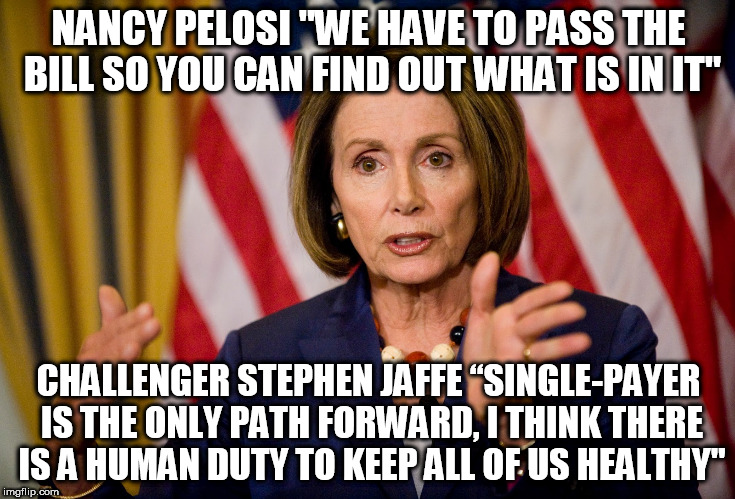 Nancy Pelosi "We need to pass the ACA to find out what's in it" | NANCY PELOSI "WE HAVE TO PASS THE BILL SO YOU CAN FIND OUT WHAT IS IN IT"; CHALLENGER STEPHEN JAFFE “SINGLE-PAYER IS THE ONLY PATH FORWARD, I THINK THERE IS A HUMAN DUTY TO KEEP ALL OF US HEALTHY" | image tagged in nancy pelosi we need to pass the aca to find out what's in it | made w/ Imgflip meme maker