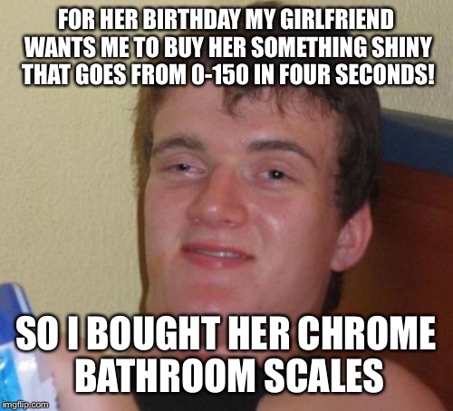Feel the power  | FOR HER BIRTHDAY MY GIRLFRIEND WANTS ME TO BUY HER SOMETHING SHINY THAT GOES FROM 0-150 IN FOUR SECONDS! SO I BOUGHT HER CHROME BATHROOM SCALES | image tagged in memes,10 guy,funny | made w/ Imgflip meme maker