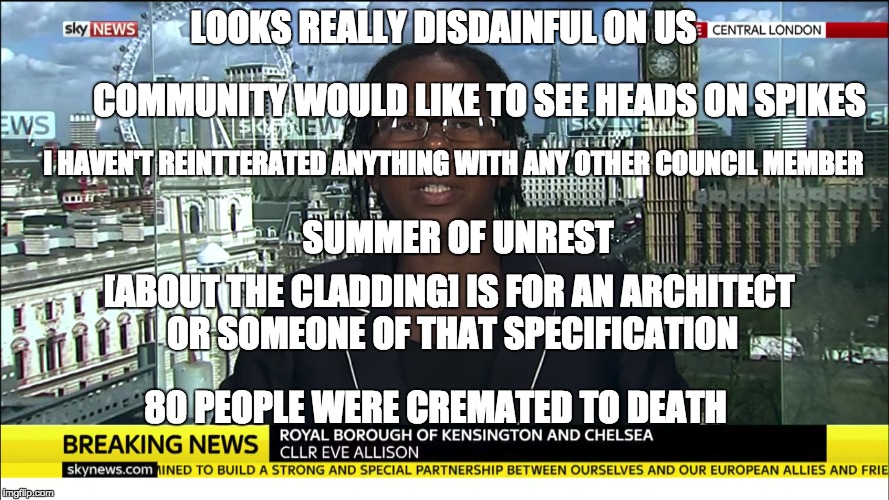 UK Councillor - IQ unknown | LOOKS REALLY DISDAINFUL ON US; COMMUNITY WOULD LIKE TO SEE HEADS ON SPIKES; I HAVEN'T REINTTERATED ANYTHING WITH ANY OTHER COUNCIL MEMBER; SUMMER OF UNREST; [ABOUT THE CLADDING] IS FOR AN ARCHITECT OR SOMEONE OF THAT SPECIFICATION; 80 PEOPLE WERE CREMATED TO DEATH | image tagged in uk councillor - iq unknown | made w/ Imgflip meme maker