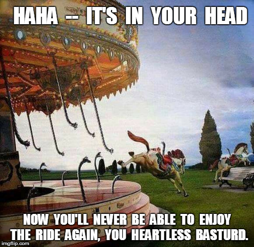 It's In Your Head | HAHA  --  IT'S  IN  YOUR  HEAD; NOW  YOU'LL  NEVER  BE  ABLE  TO  ENJOY  THE  RIDE  AGAIN,  YOU  HEARTLESS  BASTURD. | image tagged in carousel,horse | made w/ Imgflip meme maker