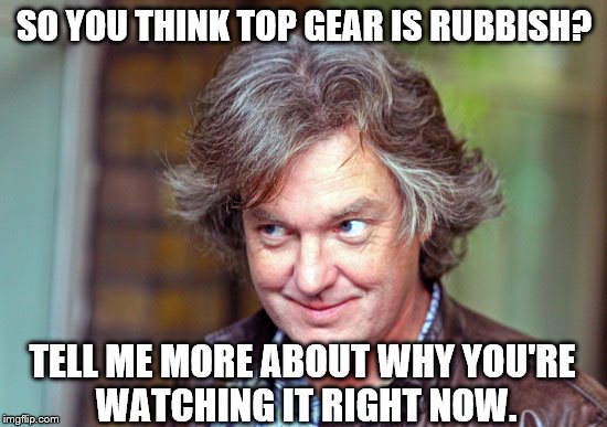 Creepy Condescending James May | SO YOU THINK TOP GEAR IS RUBBISH? TELL ME MORE ABOUT WHY YOU'RE WATCHING IT RIGHT NOW. | image tagged in creepy condescending james may | made w/ Imgflip meme maker