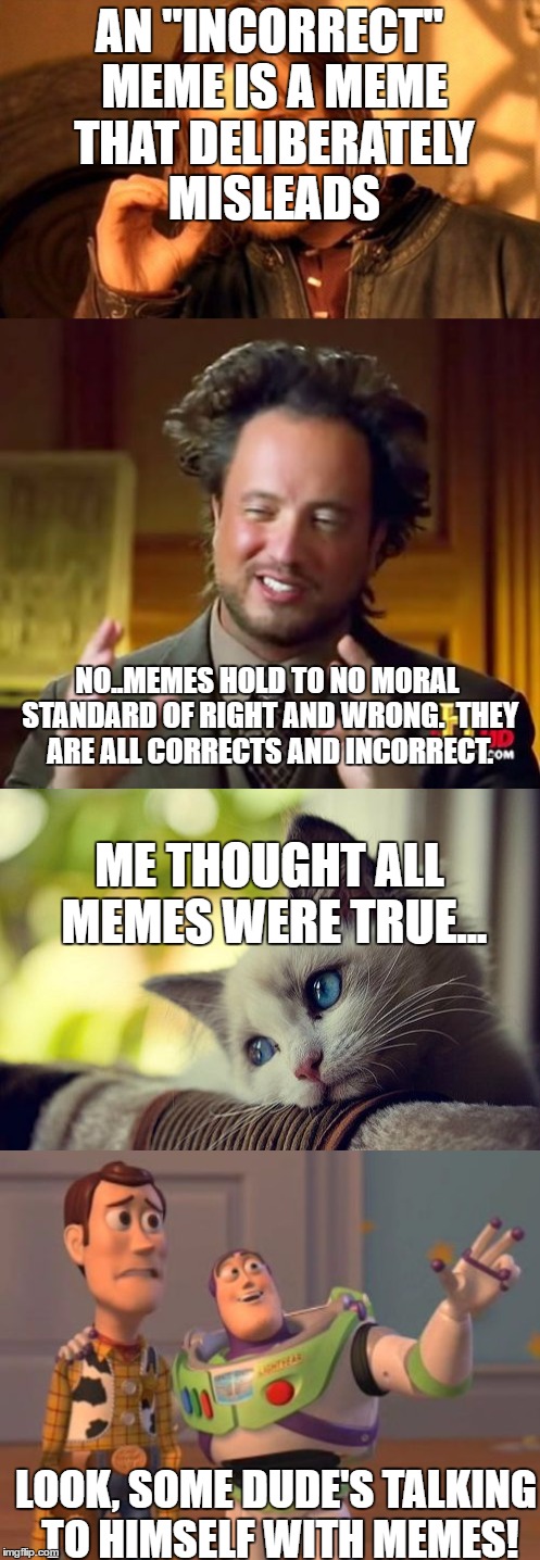 The ethos of memes | AN "INCORRECT" MEME IS A MEME THAT DELIBERATELY MISLEADS; NO..MEMES HOLD TO NO MORAL STANDARD OF RIGHT AND WRONG.  THEY ARE ALL CORRECTS AND INCORRECT. ME THOUGHT ALL MEMES WERE TRUE... LOOK, SOME DUDE'S TALKING TO HIMSELF WITH MEMES! | image tagged in ethics,memes,truth,lies,deception | made w/ Imgflip meme maker