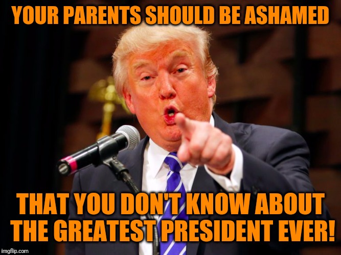trump point | YOUR PARENTS SHOULD BE ASHAMED THAT YOU DON'T KNOW ABOUT THE GREATEST PRESIDENT EVER! | image tagged in trump point | made w/ Imgflip meme maker