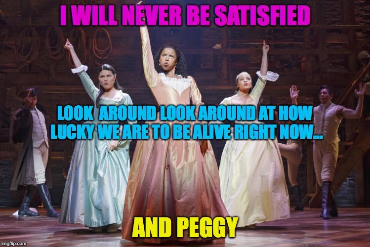 Schuyler Sisters | I WILL NEVER BE SATISFIED; LOOK  AROUND LOOK AROUND AT HOW LUCKY WE ARE TO BE ALIVE RIGHT NOW... AND PEGGY | image tagged in schuyler sisters | made w/ Imgflip meme maker
