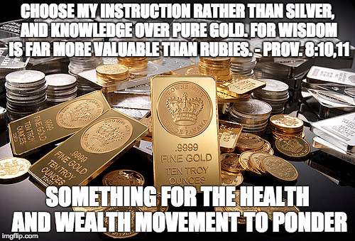 CHOOSE MY INSTRUCTION RATHER THAN SILVER, AND KNOWLEDGE OVER PURE GOLD. FOR WISDOM IS FAR MORE VALUABLE THAN RUBIES. - PROV. 8:10,11; SOMETHING FOR THE HEALTH AND WEALTH MOVEMENT TO PONDER | made w/ Imgflip meme maker
