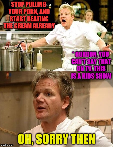 Gordon Ramsey is sorry | STOP PULLING YOUR PORK, AND START BEATING THE CREAM ALREADY; * GORDON, YOU CAN'T SAY THAT ON TV, THIS IS A KIDS SHOW; OH, SORRY THEN | image tagged in gordon ramsey is sorry | made w/ Imgflip meme maker
